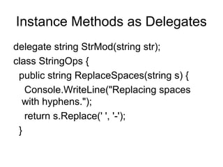 Instance Methods as Delegates
delegate string StrMod(string str);
class StringOps {
public string ReplaceSpaces(string s) {
Console.WriteLine("Replacing spaces
with hyphens.");
return s.Replace(' ', '-');
}

 