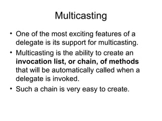Multicasting
• One of the most exciting features of a
delegate is its support for multicasting.
• Multicasting is the ability to create an
invocation list, or chain, of methods
that will be automatically called when a
delegate is invoked.
• Such a chain is very easy to create.

 