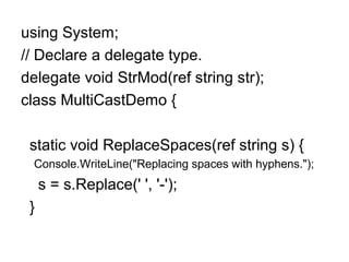 using System;
// Declare a delegate type.
delegate void StrMod(ref string str);
class MultiCastDemo {
static void ReplaceSpaces(ref string s) {
Console.WriteLine("Replacing spaces with hyphens.");

s = s.Replace(' ', '-');
}

 