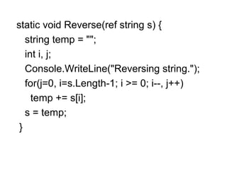 static void Reverse(ref string s) {
string temp = "";
int i, j;
Console.WriteLine("Reversing string.");
for(j=0, i=s.Length-1; i >= 0; i--, j++)
temp += s[i];
s = temp;
}

 