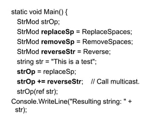 static void Main() {
StrMod strOp;
StrMod replaceSp = ReplaceSpaces;
StrMod removeSp = RemoveSpaces;
StrMod reverseStr = Reverse;
string str = "This is a test";
strOp = replaceSp;
strOp += reverseStr; // Call multicast.
strOp(ref str);
Console.WriteLine("Resulting string: " +
str);

 