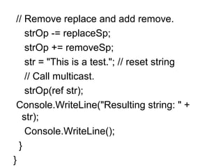 // Remove replace and add remove.
strOp -= replaceSp;
strOp += removeSp;
str = "This is a test."; // reset string
// Call multicast.
strOp(ref str);
Console.WriteLine("Resulting string: " +
str);
Console.WriteLine();
}
}

 