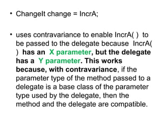 • ChangeIt change = IncrA;
• uses contravariance to enable IncrA( ) to
be passed to the delegate because IncrA(
) has an X parameter, but the delegate
has a Y parameter. This works
because, with contravariance, if the
parameter type of the method passed to a
delegate is a base class of the parameter
type used by the delegate, then the
method and the delegate are compatible.

 