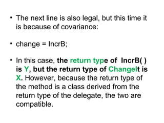 • The next line is also legal, but this time it
is because of covariance:
• change = IncrB;
• In this case, the return type of IncrB( )
is Y, but the return type of ChangeIt is
X. However, because the return type of
the method is a class derived from the
return type of the delegate, the two are
compatible.

 