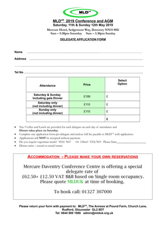 MLDUK
2019 Conference and AGM
Saturday, 11th & Sunday 12th May 2019
Mercure Hotel, Sedgemoor Way, Daventry NN11 0SG
9am – 5:30pm Saturday 9am – 3.30pm Sunday
DELEGATE APPLICATION FORM
Name .........................................................................................…………………………………….
Address ...........................................................................................................................................
…….......................................................................................................................................................
Tel No ..................................................................................................................................................
Attendance Price
Select
Option
Saturday & Sunday
Including gala Dinner
£199 £
Saturday only
(not including dinner)
£110 £
Sunday only
(not including dinner)
£110 £
£
• Tea/ Coffee and Lunch are provided for each delegate on each day of attendance and
Dinner takes place on Saturday.
• Complete one application form per delegate and enclose full fee payable to MLDUK
with application.
• Applications will NOT be accepted without payment.
• Do you require vegetarian meals? YES/ NO Or Other? YES/NO Please State____________________
• Dinner attire – casual or casual/smart.
ACCOMMODATION - PLEASE MAKE YOUR OWN RESERVATIONS
Mercure Daventry Conference Centre is offering a special
delegate rate of
£62.50+ £12.50 VAT B&B based on Single room occupancy.
Please quote MLDUK at time of booking.
To book call: 01327 307000
Please return your form with payment to: MLDUK
, The Annexe at Pound Farm, Church Lane,
Rudford, Gloucester GL2 8DT
Tel: 0844 800 1988 admin@mlduk.org.uk
 