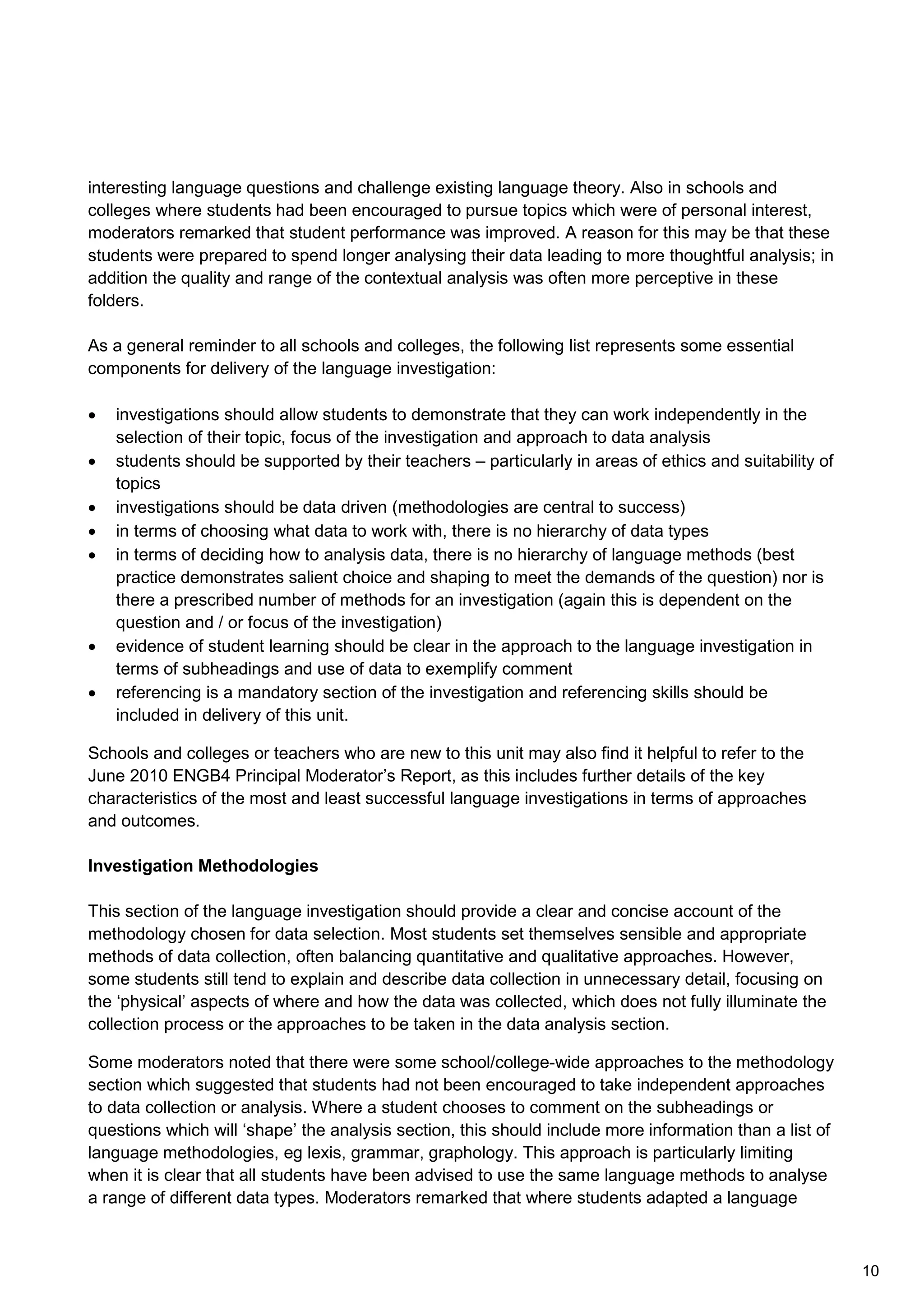 interesting language questions and challenge existing language theory. Also in schools and
colleges where students had been encouraged to pursue topics which were of personal interest,
moderators remarked that student performance was improved. A reason for this may be that these
students were prepared to spend longer analysing their data leading to more thoughtful analysis; in
addition the quality and range of the contextual analysis was often more perceptive in these
folders.
As a general reminder to all schools and colleges, the following list represents some essential
components for delivery of the language investigation:
• investigations should allow students to demonstrate that they can work independently in the
selection of their topic, focus of the investigation and approach to data analysis
• students should be supported by their teachers – particularly in areas of ethics and suitability of
topics
• investigations should be data driven (methodologies are central to success)
• in terms of choosing what data to work with, there is no hierarchy of data types
• in terms of deciding how to analysis data, there is no hierarchy of language methods (best
practice demonstrates salient choice and shaping to meet the demands of the question) nor is
there a prescribed number of methods for an investigation (again this is dependent on the
question and / or focus of the investigation)
• evidence of student learning should be clear in the approach to the language investigation in
terms of subheadings and use of data to exemplify comment
• referencing is a mandatory section of the investigation and referencing skills should be
included in delivery of this unit.
Schools and colleges or teachers who are new to this unit may also find it helpful to refer to the
June 2010 ENGB4 Principal Moderator’s Report, as this includes further details of the key
characteristics of the most and least successful language investigations in terms of approaches
and outcomes.
Investigation Methodologies
This section of the language investigation should provide a clear and concise account of the
methodology chosen for data selection. Most students set themselves sensible and appropriate
methods of data collection, often balancing quantitative and qualitative approaches. However,
some students still tend to explain and describe data collection in unnecessary detail, focusing on
the ‘physical’ aspects of where and how the data was collected, which does not fully illuminate the
collection process or the approaches to be taken in the data analysis section.
Some moderators noted that there were some school/college-wide approaches to the methodology
section which suggested that students had not been encouraged to take independent approaches
to data collection or analysis. Where a student chooses to comment on the subheadings or
questions which will ‘shape’ the analysis section, this should include more information than a list of
language methodologies, eg lexis, grammar, graphology. This approach is particularly limiting
when it is clear that all students have been advised to use the same language methods to analyse
a range of different data types. Moderators remarked that where students adapted a language
10
 