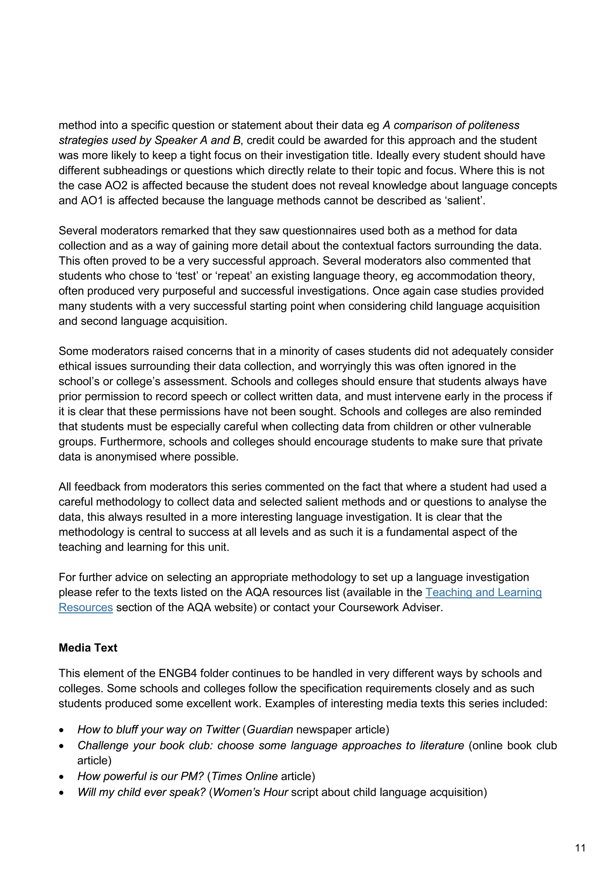 method into a specific question or statement about their data eg A comparison of politeness
strategies used by Speaker A and B, credit could be awarded for this approach and the student
was more likely to keep a tight focus on their investigation title. Ideally every student should have
different subheadings or questions which directly relate to their topic and focus. Where this is not
the case AO2 is affected because the student does not reveal knowledge about language concepts
and AO1 is affected because the language methods cannot be described as ‘salient’.
Several moderators remarked that they saw questionnaires used both as a method for data
collection and as a way of gaining more detail about the contextual factors surrounding the data.
This often proved to be a very successful approach. Several moderators also commented that
students who chose to ‘test’ or ‘repeat’ an existing language theory, eg accommodation theory,
often produced very purposeful and successful investigations. Once again case studies provided
many students with a very successful starting point when considering child language acquisition
and second language acquisition.
Some moderators raised concerns that in a minority of cases students did not adequately consider
ethical issues surrounding their data collection, and worryingly this was often ignored in the
school’s or college’s assessment. Schools and colleges should ensure that students always have
prior permission to record speech or collect written data, and must intervene early in the process if
it is clear that these permissions have not been sought. Schools and colleges are also reminded
that students must be especially careful when collecting data from children or other vulnerable
groups. Furthermore, schools and colleges should encourage students to make sure that private
data is anonymised where possible.
All feedback from moderators this series commented on the fact that where a student had used a
careful methodology to collect data and selected salient methods and or questions to analyse the
data, this always resulted in a more interesting language investigation. It is clear that the
methodology is central to success at all levels and as such it is a fundamental aspect of the
teaching and learning for this unit.
For further advice on selecting an appropriate methodology to set up a language investigation
please refer to the texts listed on the AQA resources list (available in the Teaching and Learning
Resources section of the AQA website) or contact your Coursework Adviser.
Media Text
This element of the ENGB4 folder continues to be handled in very different ways by schools and
colleges. Some schools and colleges follow the specification requirements closely and as such
students produced some excellent work. Examples of interesting media texts this series included:
• How to bluff your way on Twitter (Guardian newspaper article)
• Challenge your book club: choose some language approaches to literature (online book club
article)
• How powerful is our PM? (Times Online article)
• Will my child ever speak? (Women’s Hour script about child language acquisition)
11
 