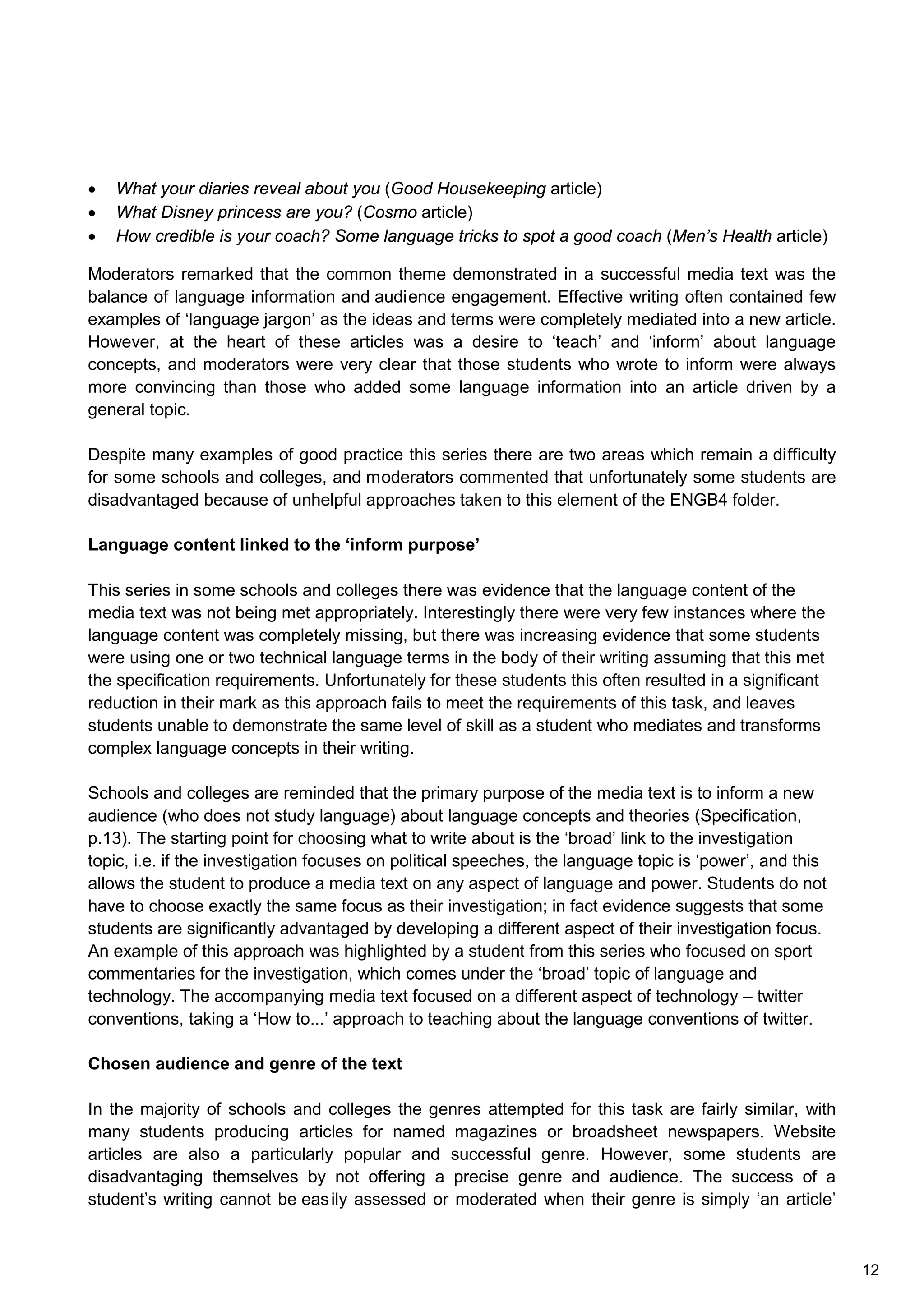 • What your diaries reveal about you (Good Housekeeping article)
• What Disney princess are you? (Cosmo article)
• How credible is your coach? Some language tricks to spot a good coach (Men’s Health article)
Moderators remarked that the common theme demonstrated in a successful media text was the
balance of language information and audience engagement. Effective writing often contained few
examples of ‘language jargon’ as the ideas and terms were completely mediated into a new article.
However, at the heart of these articles was a desire to ‘teach’ and ‘inform’ about language
concepts, and moderators were very clear that those students who wrote to inform were always
more convincing than those who added some language information into an article driven by a
general topic.
Despite many examples of good practice this series there are two areas which remain a difficulty
for some schools and colleges, and moderators commented that unfortunately some students are
disadvantaged because of unhelpful approaches taken to this element of the ENGB4 folder.
Language content linked to the ‘inform purpose’
This series in some schools and colleges there was evidence that the language content of the
media text was not being met appropriately. Interestingly there were very few instances where the
language content was completely missing, but there was increasing evidence that some students
were using one or two technical language terms in the body of their writing assuming that this met
the specification requirements. Unfortunately for these students this often resulted in a significant
reduction in their mark as this approach fails to meet the requirements of this task, and leaves
students unable to demonstrate the same level of skill as a student who mediates and transforms
complex language concepts in their writing.
Schools and colleges are reminded that the primary purpose of the media text is to inform a new
audience (who does not study language) about language concepts and theories (Specification,
p.13). The starting point for choosing what to write about is the ‘broad’ link to the investigation
topic, i.e. if the investigation focuses on political speeches, the language topic is ‘power’, and this
allows the student to produce a media text on any aspect of language and power. Students do not
have to choose exactly the same focus as their investigation; in fact evidence suggests that some
students are significantly advantaged by developing a different aspect of their investigation focus.
An example of this approach was highlighted by a student from this series who focused on sport
commentaries for the investigation, which comes under the ‘broad’ topic of language and
technology. The accompanying media text focused on a different aspect of technology – twitter
conventions, taking a ‘How to...’ approach to teaching about the language conventions of twitter.
Chosen audience and genre of the text
In the majority of schools and colleges the genres attempted for this task are fairly similar, with
many students producing articles for named magazines or broadsheet newspapers. Website
articles are also a particularly popular and successful genre. However, some students are
disadvantaging themselves by not offering a precise genre and audience. The success of a
student’s writing cannot be easily assessed or moderated when their genre is simply ‘an article’
12
 