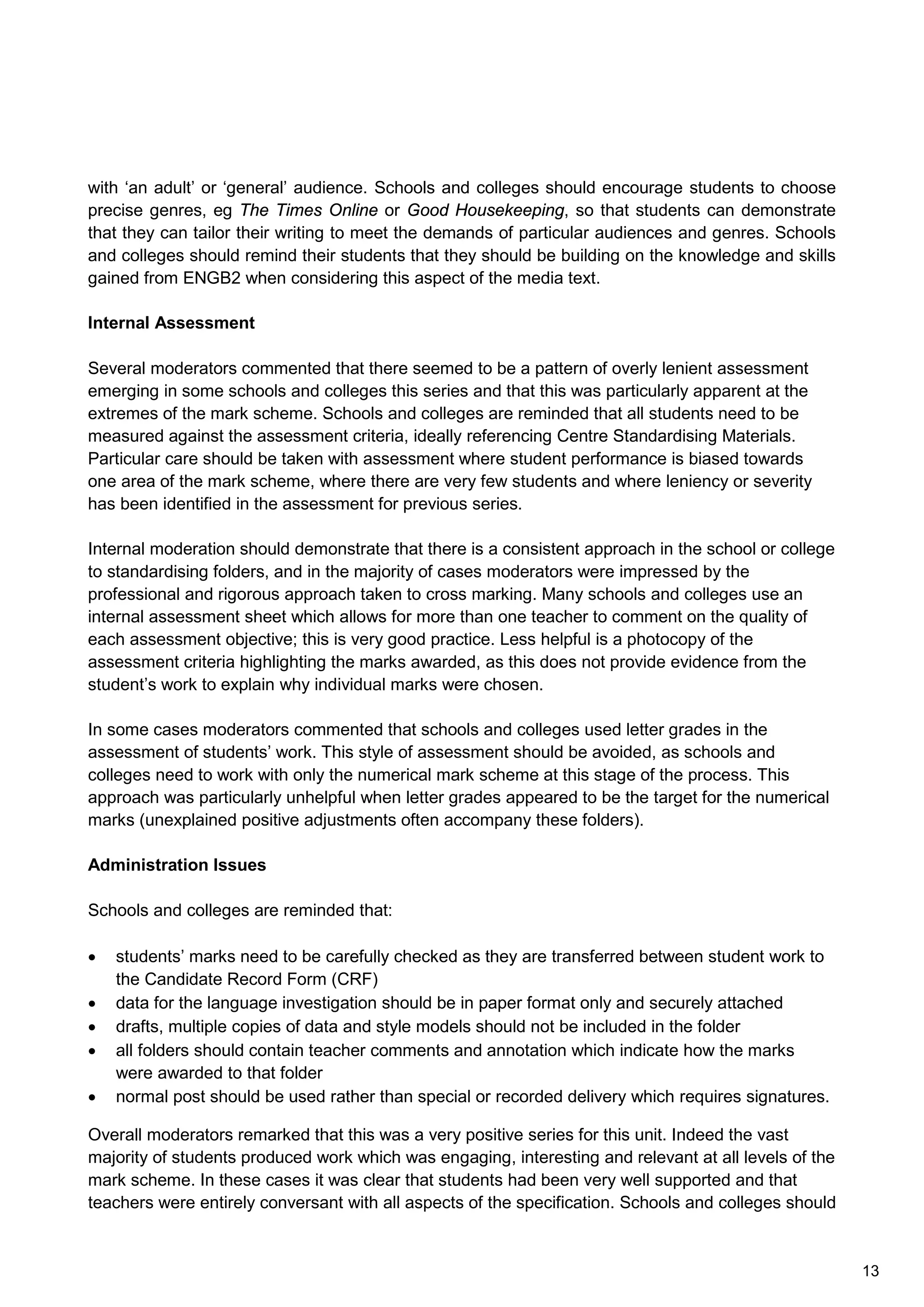 with ‘an adult’ or ‘general’ audience. Schools and colleges should encourage students to choose
precise genres, eg The Times Online or Good Housekeeping, so that students can demonstrate
that they can tailor their writing to meet the demands of particular audiences and genres. Schools
and colleges should remind their students that they should be building on the knowledge and skills
gained from ENGB2 when considering this aspect of the media text.
Internal Assessment
Several moderators commented that there seemed to be a pattern of overly lenient assessment
emerging in some schools and colleges this series and that this was particularly apparent at the
extremes of the mark scheme. Schools and colleges are reminded that all students need to be
measured against the assessment criteria, ideally referencing Centre Standardising Materials.
Particular care should be taken with assessment where student performance is biased towards
one area of the mark scheme, where there are very few students and where leniency or severity
has been identified in the assessment for previous series.
Internal moderation should demonstrate that there is a consistent approach in the school or college
to standardising folders, and in the majority of cases moderators were impressed by the
professional and rigorous approach taken to cross marking. Many schools and colleges use an
internal assessment sheet which allows for more than one teacher to comment on the quality of
each assessment objective; this is very good practice. Less helpful is a photocopy of the
assessment criteria highlighting the marks awarded, as this does not provide evidence from the
student’s work to explain why individual marks were chosen.
In some cases moderators commented that schools and colleges used letter grades in the
assessment of students’ work. This style of assessment should be avoided, as schools and
colleges need to work with only the numerical mark scheme at this stage of the process. This
approach was particularly unhelpful when letter grades appeared to be the target for the numerical
marks (unexplained positive adjustments often accompany these folders).
Administration Issues
Schools and colleges are reminded that:
• students’ marks need to be carefully checked as they are transferred between student work to
the Candidate Record Form (CRF)
• data for the language investigation should be in paper format only and securely attached
• drafts, multiple copies of data and style models should not be included in the folder
• all folders should contain teacher comments and annotation which indicate how the marks
were awarded to that folder
• normal post should be used rather than special or recorded delivery which requires signatures.
Overall moderators remarked that this was a very positive series for this unit. Indeed the vast
majority of students produced work which was engaging, interesting and relevant at all levels of the
mark scheme. In these cases it was clear that students had been very well supported and that
teachers were entirely conversant with all aspects of the specification. Schools and colleges should
13
 
