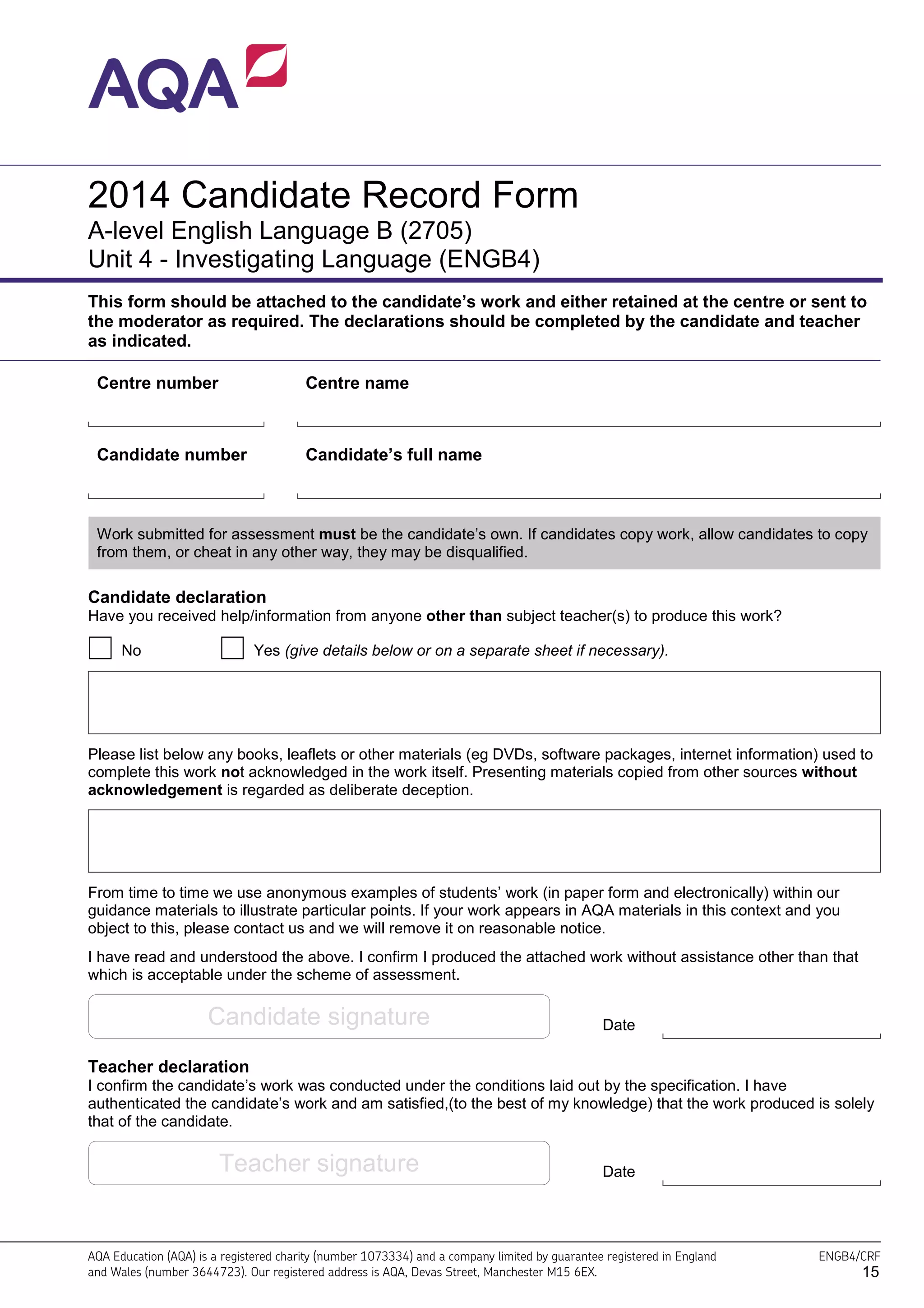 AQA Education (AQA) is a registered charity (number 1073334) and a company limited by guarantee registered in England
and Wales (number 3644723). Our registered address is AQA, Devas Street, Manchester M15 6EX.
ENGB4/CRF
2014 Candidate Record Form
A-level English Language B (2705)
Unit 4 - Investigating Language (ENGB4)
This form should be attached to the candidate’s work and either retained at the centre or sent to
the moderator as required. The declarations should be completed by the candidate and teacher
as indicated.
Centre number Centre name
Candidate number Candidate’s full name
Work submitted for assessment must be the candidate’s own. If candidates copy work, allow candidates to copy
from them, or cheat in any other way, they may be disqualified.
Candidate declaration
Have you received help/information from anyone other than subject teacher(s) to produce this work?
No Yes (give details below or on a separate sheet if necessary).
Please list below any books, leaflets or other materials (eg DVDs, software packages, internet information) used to
complete this work not acknowledged in the work itself. Presenting materials copied from other sources without
acknowledgement is regarded as deliberate deception.
From time to time we use anonymous examples of students’ work (in paper form and electronically) within our
guidance materials to illustrate particular points. If your work appears in AQA materials in this context and you
object to this, please contact us and we will remove it on reasonable notice.
I have read and understood the above. I confirm I produced the attached work without assistance other than that
which is acceptable under the scheme of assessment.
Candidate signature Date
Teacher declaration
I confirm the candidate’s work was conducted under the conditions laid out by the specification. I have
authenticated the candidate’s work and am satisfied,(to the best of my knowledge) that the work produced is solely
that of the candidate.
Teacher signature Date
15
 