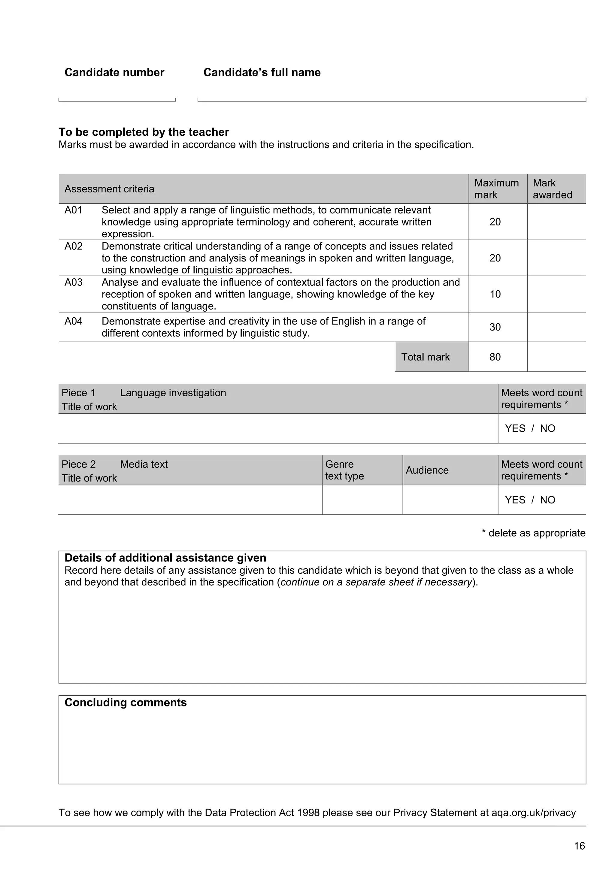 To see how we comply with the Data Protection Act 1998 please see our Privacy Statement at aqa.org.uk/privacy
Candidate number Candidate’s full name
To be completed by the teacher
Marks must be awarded in accordance with the instructions and criteria in the specification.
Assessment criteria
Maximum
mark
Mark
awarded
A01 Select and apply a range of linguistic methods, to communicate relevant
knowledge using appropriate terminology and coherent, accurate written
expression.
20
A02 Demonstrate critical understanding of a range of concepts and issues related
to the construction and analysis of meanings in spoken and written language,
using knowledge of linguistic approaches.
20
A03 Analyse and evaluate the influence of contextual factors on the production and
reception of spoken and written language, showing knowledge of the key
constituents of language.
10
A04 Demonstrate expertise and creativity in the use of English in a range of
different contexts informed by linguistic study.
30
Total mark 80
Piece 1 Language investigation
Title of work
Meets word count
requirements *
YES / NO
Piece 2 Media text
Title of work
Genre
text type
Audience
Meets word count
requirements *
YES / NO
* delete as appropriate
Details of additional assistance given
Record here details of any assistance given to this candidate which is beyond that given to the class as a whole
and beyond that described in the specification (continue on a separate sheet if necessary).
Concluding comments
16
 