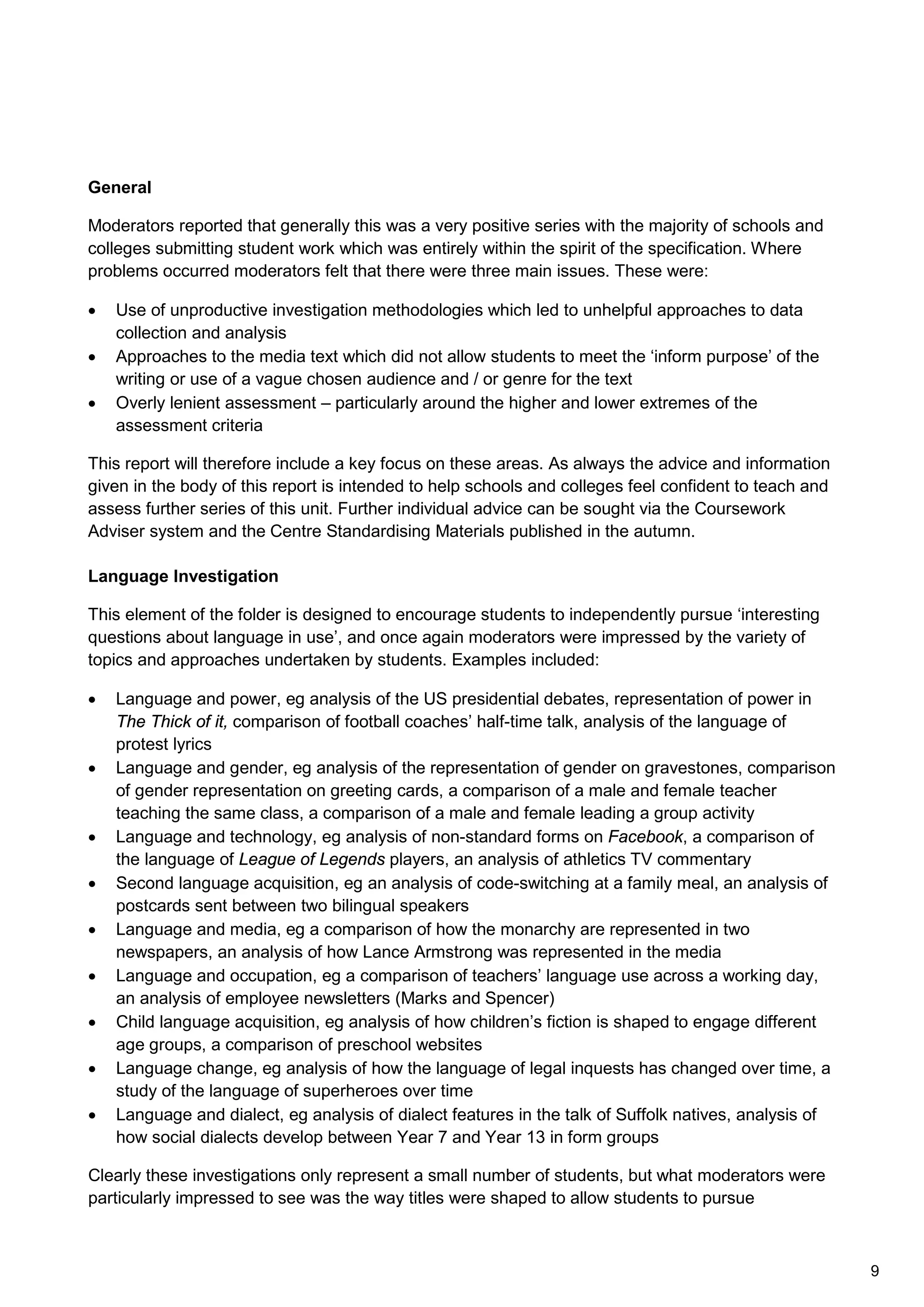 General
Moderators reported that generally this was a very positive series with the majority of schools and
colleges submitting student work which was entirely within the spirit of the specification. Where
problems occurred moderators felt that there were three main issues. These were:
• Use of unproductive investigation methodologies which led to unhelpful approaches to data
collection and analysis
• Approaches to the media text which did not allow students to meet the ‘inform purpose’ of the
writing or use of a vague chosen audience and / or genre for the text
• Overly lenient assessment – particularly around the higher and lower extremes of the
assessment criteria
This report will therefore include a key focus on these areas. As always the advice and information
given in the body of this report is intended to help schools and colleges feel confident to teach and
assess further series of this unit. Further individual advice can be sought via the Coursework
Adviser system and the Centre Standardising Materials published in the autumn.
Language Investigation
This element of the folder is designed to encourage students to independently pursue ‘interesting
questions about language in use’, and once again moderators were impressed by the variety of
topics and approaches undertaken by students. Examples included:
• Language and power, eg analysis of the US presidential debates, representation of power in
The Thick of it, comparison of football coaches’ half-time talk, analysis of the language of
protest lyrics
• Language and gender, eg analysis of the representation of gender on gravestones, comparison
of gender representation on greeting cards, a comparison of a male and female teacher
teaching the same class, a comparison of a male and female leading a group activity
• Language and technology, eg analysis of non-standard forms on Facebook, a comparison of
the language of League of Legends players, an analysis of athletics TV commentary
• Second language acquisition, eg an analysis of code-switching at a family meal, an analysis of
postcards sent between two bilingual speakers
• Language and media, eg a comparison of how the monarchy are represented in two
newspapers, an analysis of how Lance Armstrong was represented in the media
• Language and occupation, eg a comparison of teachers’ language use across a working day,
an analysis of employee newsletters (Marks and Spencer)
• Child language acquisition, eg analysis of how children’s fiction is shaped to engage different
age groups, a comparison of preschool websites
• Language change, eg analysis of how the language of legal inquests has changed over time, a
study of the language of superheroes over time
• Language and dialect, eg analysis of dialect features in the talk of Suffolk natives, analysis of
how social dialects develop between Year 7 and Year 13 in form groups
Clearly these investigations only represent a small number of students, but what moderators were
particularly impressed to see was the way titles were shaped to allow students to pursue
9
 