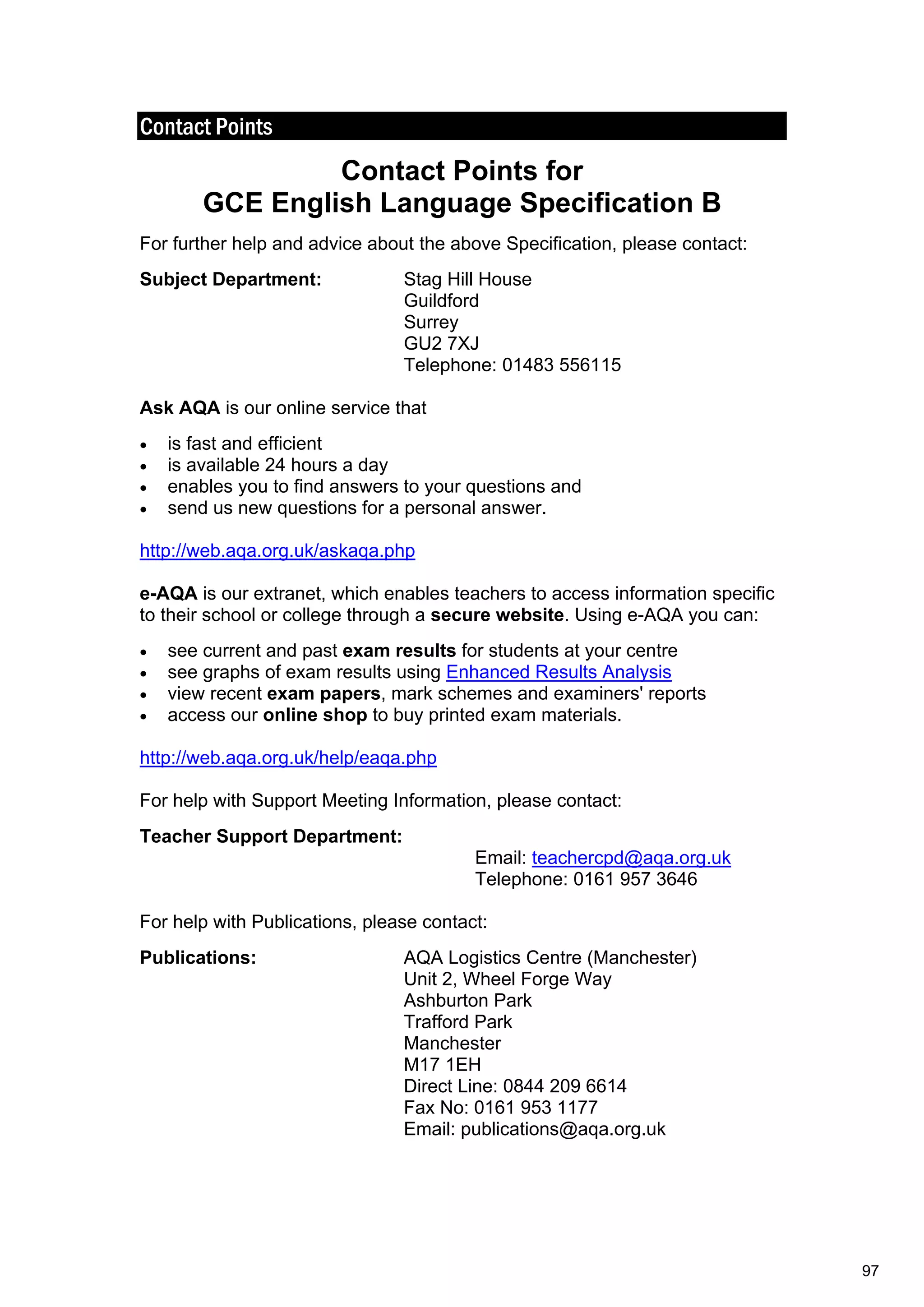 Contact Points
Contact Points for
GCE English Language Specification B
For further help and advice about the above Specification, please contact:
Subject Department: Stag Hill House
Guildford
Surrey
GU2 7XJ
Telephone: 01483 556115
Ask AQA is our online service that
 is fast and efficient
 is available 24 hours a day
 enables you to find answers to your questions and
 send us new questions for a personal answer.
http://web.aqa.org.uk/askaqa.php
e-AQA is our extranet, which enables teachers to access information specific
to their school or college through a secure website. Using e-AQA you can:
 see current and past exam results for students at your centre
 see graphs of exam results using Enhanced Results Analysis
 view recent exam papers, mark schemes and examiners' reports
 access our online shop to buy printed exam materials.
http://web.aqa.org.uk/help/eaqa.php
For help with Support Meeting Information, please contact:
Teacher Support Department:
Email: teachercpd@aqa.org.uk
Telephone: 0161 957 3646
For help with Publications, please contact:
Publications: AQA Logistics Centre (Manchester)
Unit 2, Wheel Forge Way
Ashburton Park
Trafford Park
Manchester
M17 1EH
Direct Line: 0844 209 6614
Fax No: 0161 953 1177
Email: publications@aqa.org.uk
97
 
