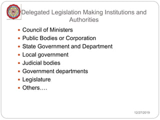 Delegated Legislation Making Institutions and
Authorities
12/27/2019
 Council of Ministers
 Public Bodies or Corporation
 State Government and Department
 Local government
 Judicial bodies
 Government departments
 Legislature
 Others….
 