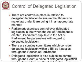 Control of Delegated Legislation
12/27/2019
 There are controls in place in relation to
delegated legislation to ensure that those who
make law under it are doing it in an appropriate
manner.
 Parliament exercises control over delegated
legislation in that when the Act of Parliament is
created, Parliament stipulate in the Act of
Parliament the parameters with regard to
delegated legislation.
 There are scrutiny committees which consider
delegated legislation within a Bill as it passes
through the Houses of Parliament.
 Delegated legislation is also subject to control
through the Court. A piece of delegated legislation
 
