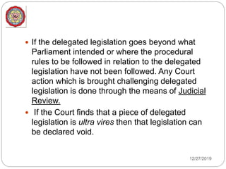 12/27/2019
 If the delegated legislation goes beyond what
Parliament intended or where the procedural
rules to be followed in relation to the delegated
legislation have not been followed. Any Court
action which is brought challenging delegated
legislation is done through the means of Judicial
Review.
 If the Court finds that a piece of delegated
legislation is ultra vires then that legislation can
be declared void.
 