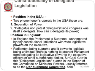 Constitutionality of Delegated
Legislation
12/27/2019
 Position in the USA: -
 Two phenomenon's operate in the USA these are:
1. Separation of Power.
2. “Delegatus non potest delegare”(Since congress was
itself a delegate, how can it delegate its power)
Position in England:
 In England the Parliament is Supreme , unhampered
by any constitutional limitations with wide legislative
powers on the executive.
 Parliament being supreme and it power to legislate
being unlimited, there is nothing to prevent Parliament
from delegating its legislative power to the executive
officers or other subordinate bodies. Sir Cecil Carr in
this "Delegated Legislation" quoted in the Report of
the Committee on Ministers' Powers, usually referred
to as the Donoughmore Committee, said :
 