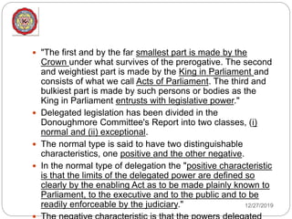 12/27/2019
 "The first and by the far smallest part is made by the
Crown under what survives of the prerogative. The second
and weightiest part is made by the King in Parliament and
consists of what we call Acts of Parliament. The third and
bulkiest part is made by such persons or bodies as the
King in Parliament entrusts with legislative power."
 Delegated legislation has been divided in the
Donoughmore Committee's Report into two classes, (i)
normal and (ii) exceptional.
 The normal type is said to have two distinguishable
characteristics, one positive and the other negative.
 In the normal type of delegation the "positive characteristic
is that the limits of the delegated power are defined so
clearly by the enabling Act as to be made plainly known to
Parliament, to the executive and to the public and to be
readily enforceable by the judiciary."
 