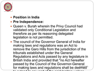 12/27/2019
 Position in India
 Pre Independence:
 Queen v. Burah wherein the Privy Council had
validated only Conditional Legislation and
therefore as per its reasoning delegated
legislation is not permitted.
 The council of the Governor General of India for
making laws and regulations was an Act to
remove the Garo Hills from the jurisdiction of the
tribunals established under the General
Regulations and Acts passed by any legislature in
British India and provided that "no Act hereafter
passed by the Council of the Governor-General
for making laws and regulations shall be deemed
 