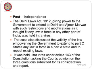 12/27/2019
 Post – Independence
 The Delhi Laws Act, 1912, giving power to the
Government to extend to Delhi and Ajmer-Marwar
with such restrictions and modifications as it
thought fit any law in force in any other part of
India, was held intra vires.
 The case also discussed the validity of the law
empowering the Government to extend to part C
States any law in force in a part A state and to
repeal existing laws.
 It was held ultra vires under article 143 of the
Constitution asking the Court's opinion on the
three questions submitted for its consideration
and report.
 