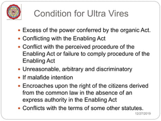 Condition for Ultra Vires
12/27/2019
 Excess of the power conferred by the organic Act.
 Conflicting with the Enabling Act
 Conflict with the perceived procedure of the
Enabling Act or failure to comply procedure of the
Enabling Act
 Unreasonable, arbitrary and discriminatory
 If malafide intention
 Encroaches upon the right of the citizens derived
from the common law in the absence of an
express authority in the Enabling Act
 Conflicts with the terms of some other statutes.
 