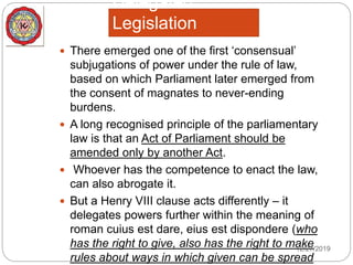 Delegated
Legislation
 There emerged one of the first ‘consensual’
subjugations of power under the rule of law,
based on which Parliament later emerged from
the consent of magnates to never-ending
burdens.
 A long recognised principle of the parliamentary
law is that an Act of Parliament should be
amended only by another Act.
 Whoever has the competence to enact the law,
can also abrogate it.
 But a Henry VIII clause acts differently – it
delegates powers further within the meaning of
roman cuius est dare, eius est dispondere (who
has the right to give, also has the right to make
rules about ways in which given can be spread
12/27/2019
 