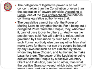 12/27/2019
 The delegation of legislative power is an old
concern, older than the Constitution or even than
the separation-of-powers principle. According to
Locke, one of the four unbreachable boundaries
confining legislative authority was that:
 The Legislative cannot transfer the Power of
Making Laws to any other hands. For it being but a
delegated Power from the People, they, who have
it, cannot pass it over to others .... And when the
people have said, We will submit to rules, and be
governed by Laws made by such Men, and in
such Forms, no Body else can say other Men shall
make Laws for them; nor can the people be bound
by any Laws but such as are Enacted by those,
whom they have Chosen, and Authorised to make
Laws for them. The power of the Legislative being
derived from the People by a positive voluntary
Grant and Institution, can be no other, than what
the positive Grant conveyed, which being only to
 