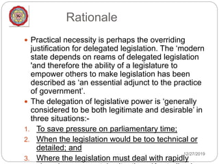Rationale
12/27/2019
 Practical necessity is perhaps the overriding
justification for delegated legislation. The ‘modern
state depends on reams of delegated legislation
'and therefore the ability of a legislature to
empower others to make legislation has been
described as ‘an essential adjunct to the practice
of government’.
 The delegation of legislative power is ‘generally
considered to be both legitimate and desirable’ in
three situations:-
1. To save pressure on parliamentary time;
2. When the legislation would be too technical or
detailed; and
3. Where the legislation must deal with rapidly
 