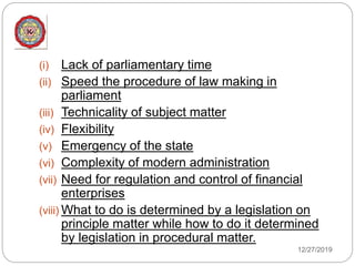 12/27/2019
(i) Lack of parliamentary time
(ii) Speed the procedure of law making in
parliament
(iii) Technicality of subject matter
(iv) Flexibility
(v) Emergency of the state
(vi) Complexity of modern administration
(vii) Need for regulation and control of financial
enterprises
(viii) What to do is determined by a legislation on
principle matter while how to do it determined
by legislation in procedural matter.
 