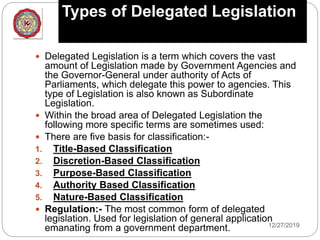 Types of Delegated Legislation
12/27/2019
 Delegated Legislation is a term which covers the vast
amount of Legislation made by Government Agencies and
the Governor-General under authority of Acts of
Parliaments, which delegate this power to agencies. This
type of Legislation is also known as Subordinate
Legislation.
 Within the broad area of Delegated Legislation the
following more specific terms are sometimes used:
 There are five basis for classification:-
1. Title-Based Classification
2. Discretion-Based Classification
3. Purpose-Based Classification
4. Authority Based Classification
5. Nature-Based Classification
 Regulation:- The most common form of delegated
legislation. Used for legislation of general application
emanating from a government department.
 