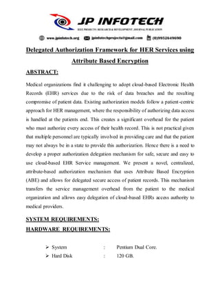 Delegated Authorization Framework for HER Services using
Attribute Based Encryption
ABSTRACT:
Medical organizations find it challenging to adopt cloud-based Electronic Health
Records (EHR) services due to the risk of data breaches and the resulting
compromise of patient data. Existing authorization models follow a patient-centric
approach for HER management, where the responsibility of authorizing data access
is handled at the patients end. This creates a significant overhead for the patient
who must authorize every access of their health record. This is not practical given
that multiple personnel are typically involved in providing care and that the patient
may not always be in a state to provide this authorization. Hence there is a need to
develop a proper authorization delegation mechanism for safe, secure and easy to
use cloud-based EHR Service management. We present a novel, centralized,
attribute-based authorization mechanism that uses Attribute Based Encryption
(ABE) and allows for delegated secure access of patient records. This mechanism
transfers the service management overhead from the patient to the medical
organization and allows easy delegation of cloud-based EHRs access authority to
medical providers.
SYSTEM REQUIREMENTS:
HARDWARE REQUIREMENTS:
 System : Pentium Dual Core.
 Hard Disk : 120 GB.
 
