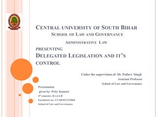 CENTRAL UNIVERSITY OF SOUTH BIHAR
SCHOOL OF LAW AND GOVERNANCE
ADMINISTRATIVE LAW
PRESENTING
DELEGATED LEGISLATION AND IT’S
CONTROL
Under the supervision of- Dr. Pallavi Singh
Assistant Professor
School of Law and Governance
Presentation
given by- Prity Kumari
4th semester, B.A.LLB
Enrolment no- CUSB1813125068
School of Law and Governance
 