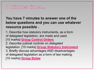 1. Describe how statutory instruments, as a form
of delegated legislation, are made and used.
[10 marks] Group Control Orders
2. Describe judicial controls on delegated
legislation. [10 marks] Group Statutory Instrument
3. Briefly discuss advantages AND disadvantages
of delegated legislation as a form of law making.
[10 marks] Group Bylaw
You have 7 minutes to answer one of the
below questions and you can use whatever
resource possible .
 