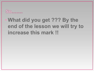 • What did you get ??? By the
end of the lesson we will try to
increase this mark !!
 