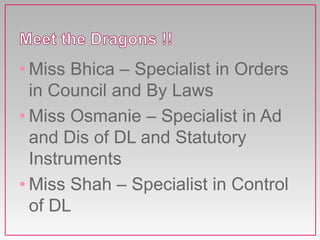 • Miss Bhica – Specialist in Orders
in Council and By Laws
• Miss Osmanie – Specialist in Ad
and Dis of DL and Statutory
Instruments
• Miss Shah – Specialist in Control
of DL
 