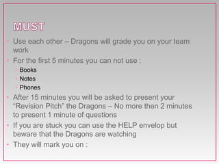 • Use each other – Dragons will grade you on your team
work
• For the first 5 minutes you can not use :
• Books
• Notes
• Phones
• After 15 minutes you will be asked to present your
“Revision Pitch” the Dragons – No more then 2 minutes
to present 1 minute of questions
• If you are stuck you can use the HELP envelop but
beware that the Dragons are watching
• They will mark you on :
 