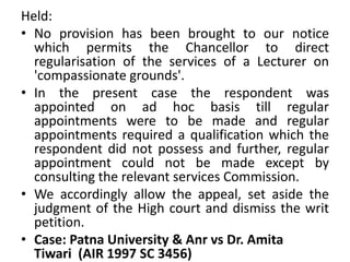 Held:
• No provision has been brought to our notice
which permits the Chancellor to direct
regularisation of the services of a Lecturer on
'compassionate grounds'.
• In the present case the respondent was
appointed on ad hoc basis till regular
appointments were to be made and regular
appointments required a qualification which the
respondent did not possess and further, regular
appointment could not be made except by
consulting the relevant services Commission.
• We accordingly allow the appeal, set aside the
judgment of the High court and dismiss the writ
petition.
• Case: Patna University & Anr vs Dr. Amita
Tiwari (AIR 1997 SC 3456)
 