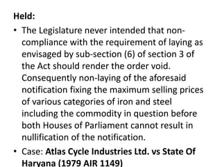 Held:
• The Legislature never intended that non-
compliance with the requirement of laying as
envisaged by sub-section (6) of section 3 of
the Act should render the order void.
Consequently non-laying of the aforesaid
notification fixing the maximum selling prices
of various categories of iron and steel
including the commodity in question before
both Houses of Parliament cannot result in
nullification of the notification.
• Case: Atlas Cycle Industries Ltd. vs State Of
Haryana (1979 AIR 1149)
 