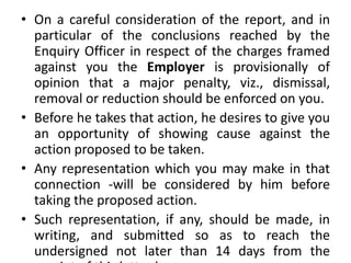 • On a careful consideration of the report, and in
particular of the conclusions reached by the
Enquiry Officer in respect of the charges framed
against you the Employer is provisionally of
opinion that a major penalty, viz., dismissal,
removal or reduction should be enforced on you.
• Before he takes that action, he desires to give you
an opportunity of showing cause against the
action proposed to be taken.
• Any representation which you may make in that
connection -will be considered by him before
taking the proposed action.
• Such representation, if any, should be made, in
writing, and submitted so as to reach the
undersigned not later than 14 days from the
 