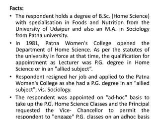 Facts:
• The respondent holds a degree of B.Sc. (Home Science)
with specialisation in Foods and Nutrition from the
University of Udaipur and also an M.A. in Sociology
from Patna university.
• In 1981, Patna Women's College opened the
Department of Home Science. As per the statutes of
the university in force at that time, the qualification for
appointment as Lecturer was P.G. degree in Home
Science or in an "allied subject”.
• Respondent resigned her job and applied to the Patna
Women's College as she had a P.G. degree in an "allied
subject", vis. Sociology.
• The respondent was appointed on ”ad-hoc" basis to
take up the P.G. Home Science Classes and the Principal
requested the Vice- Chancellor to permit the
respondent to "engage" P.G. classes on an adhoc basis
 
