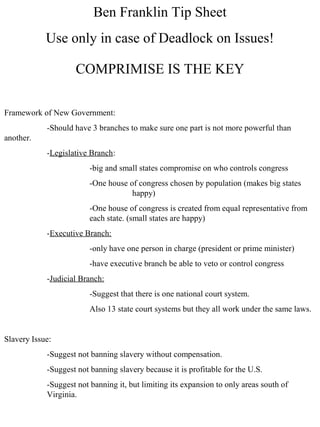 Ben Franklin Tip Sheet
Use only in case of Deadlock on Issues!
Framework of New Government:
-Should have 3 branches to make sure one part is not more powerful than
another.
-Legislative Branch:
-big and small states compromise on who controls congress
-One house of congress chosen by population (makes big states
happy)
-One house of congress is created from equal representative from
each state. (small states are happy)
-Executive Branch:
-only have one person in charge (president or prime minister)
-have executive branch be able to veto or control congress
-Judicial Branch:
-Suggest that there is one national court system.
Also 13 state court systems but they all work under the same laws.
Slavery Issue:
-Suggest not banning slavery without compensation.
-Suggest not banning slavery because it is profitable for the U.S.
-Suggest not banning it, but limiting its expansion to only areas south of
Virginia.
COMPRIMISE IS THE KEY
 