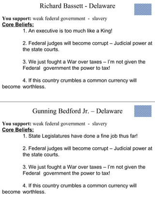 Richard Bassett - Delaware
Gunning Bedford Jr. – Delaware
You support: weak federal government - slavery
Core Beliefs:
1. An executive is too much like a King!
2. Federal judges will become corrupt – Judicial power at
the state courts.
3. We just fought a War over taxes – I’m not given the
Federal government the power to tax!
4. If this country crumbles a common currency will
become worthless.
You support: weak federal government - slavery
Core Beliefs:
1. State Legislatures have done a fine job thus far!
2. Federal judges will become corrupt – Judicial power at
the state courts.
3. We just fought a War over taxes – I’m not given the
Federal government the power to tax!
4. If this country crumbles a common currency will
become worthless.
 