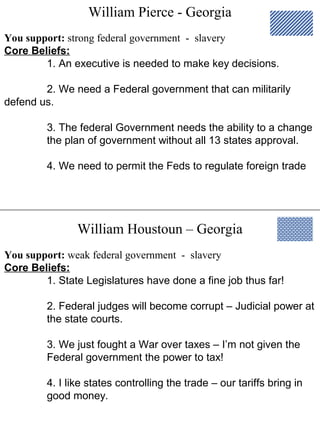 William Pierce - Georgia
William Houstoun – Georgia
You support: strong federal government - slavery
Core Beliefs:
1. An executive is needed to make key decisions.
2. We need a Federal government that can militarily
defend us.
3. The federal Government needs the ability to a change
the plan of government without all 13 states approval.
4. We need to permit the Feds to regulate foreign trade
You support: weak federal government - slavery
Core Beliefs:
1. State Legislatures have done a fine job thus far!
2. Federal judges will become corrupt – Judicial power at
the state courts.
3. We just fought a War over taxes – I’m not given the
Federal government the power to tax!
4. I like states controlling the trade – our tariffs bring in
good money.
 