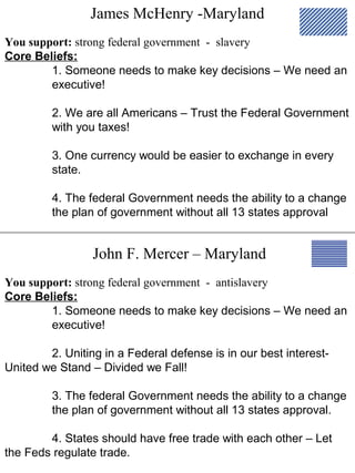 James McHenry -Maryland
John F. Mercer – Maryland
You support: strong federal government - slavery
Core Beliefs:
1. Someone needs to make key decisions – We need an
executive!
2. We are all Americans – Trust the Federal Government
with you taxes!
3. One currency would be easier to exchange in every
state.
4. The federal Government needs the ability to a change
the plan of government without all 13 states approval
You support: strong federal government - antislavery
Core Beliefs:
1. Someone needs to make key decisions – We need an
executive!
2. Uniting in a Federal defense is in our best interest-
United we Stand – Divided we Fall!
3. The federal Government needs the ability to a change
the plan of government without all 13 states approval.
4. States should have free trade with each other – Let
the Feds regulate trade.
 