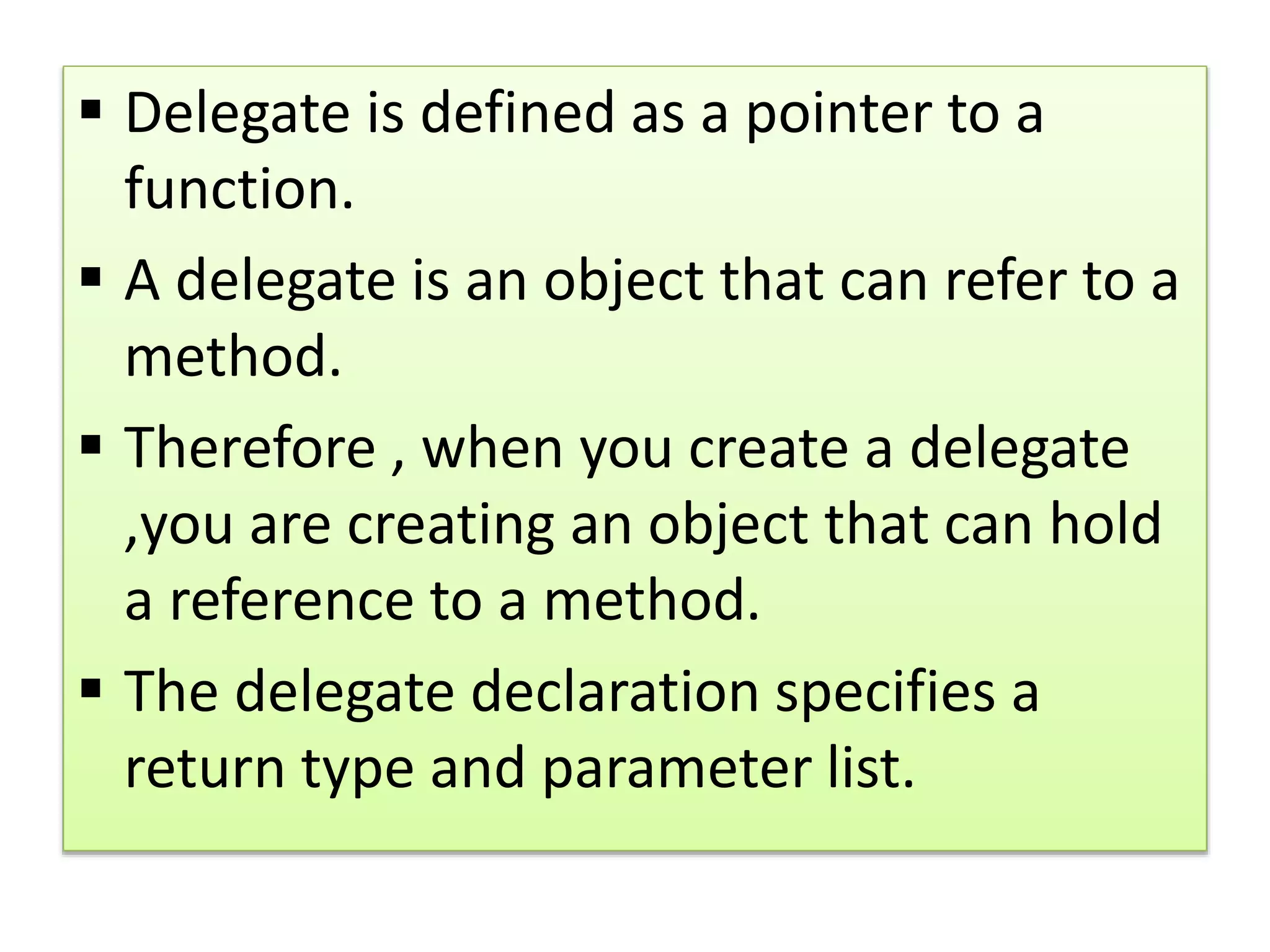  Delegate is defined as a pointer to a
function.
 A delegate is an object that can refer to a
method.
 Therefore , when you create a delegate
,you are creating an object that can hold
a reference to a method.
 The delegate declaration specifies a
return type and parameter list.
 
