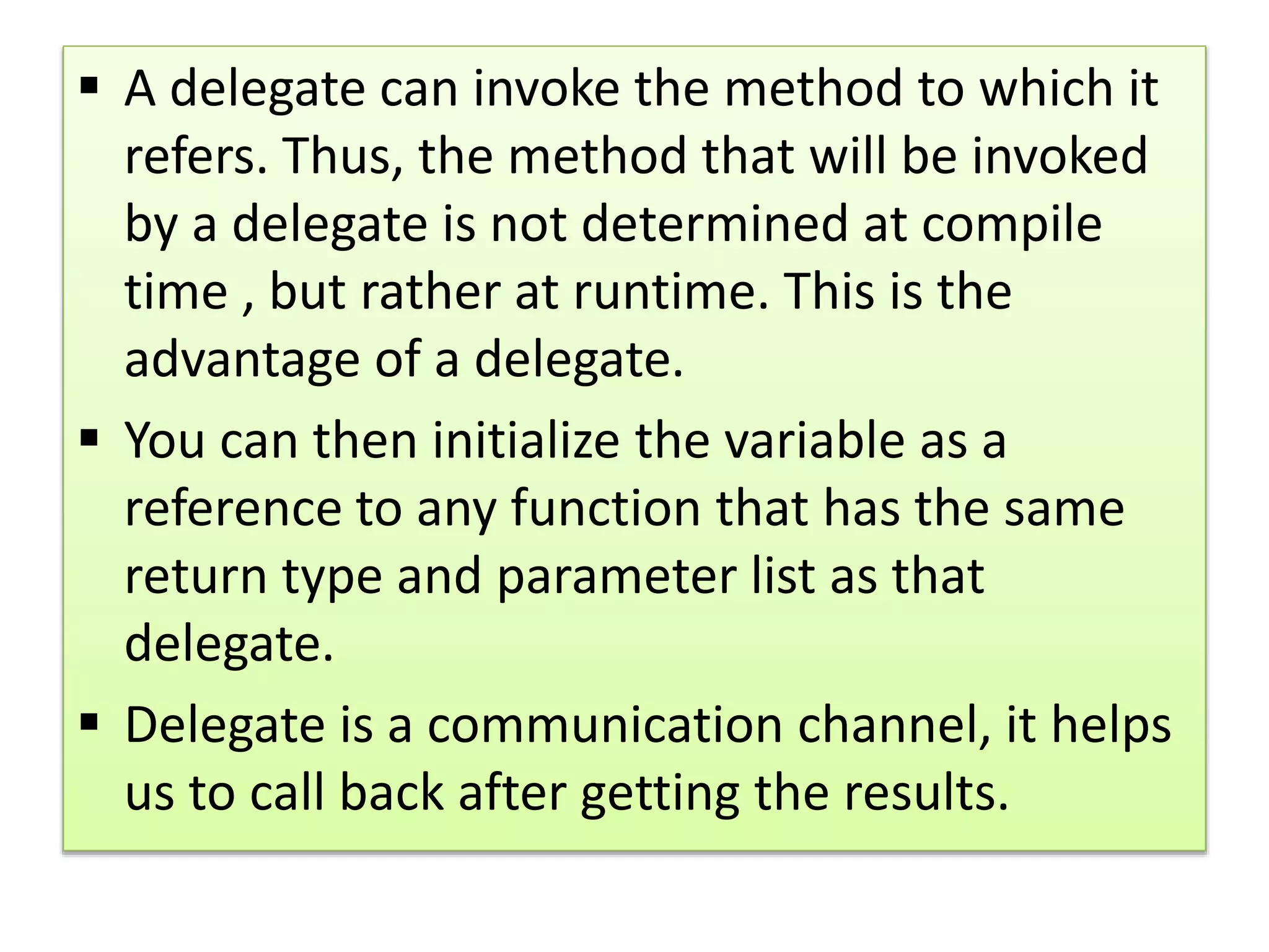  A delegate can invoke the method to which it
refers. Thus, the method that will be invoked
by a delegate is not determined at compile
time , but rather at runtime. This is the
advantage of a delegate.
 You can then initialize the variable as a
reference to any function that has the same
return type and parameter list as that
delegate.
 Delegate is a communication channel, it helps
us to call back after getting the results.
 