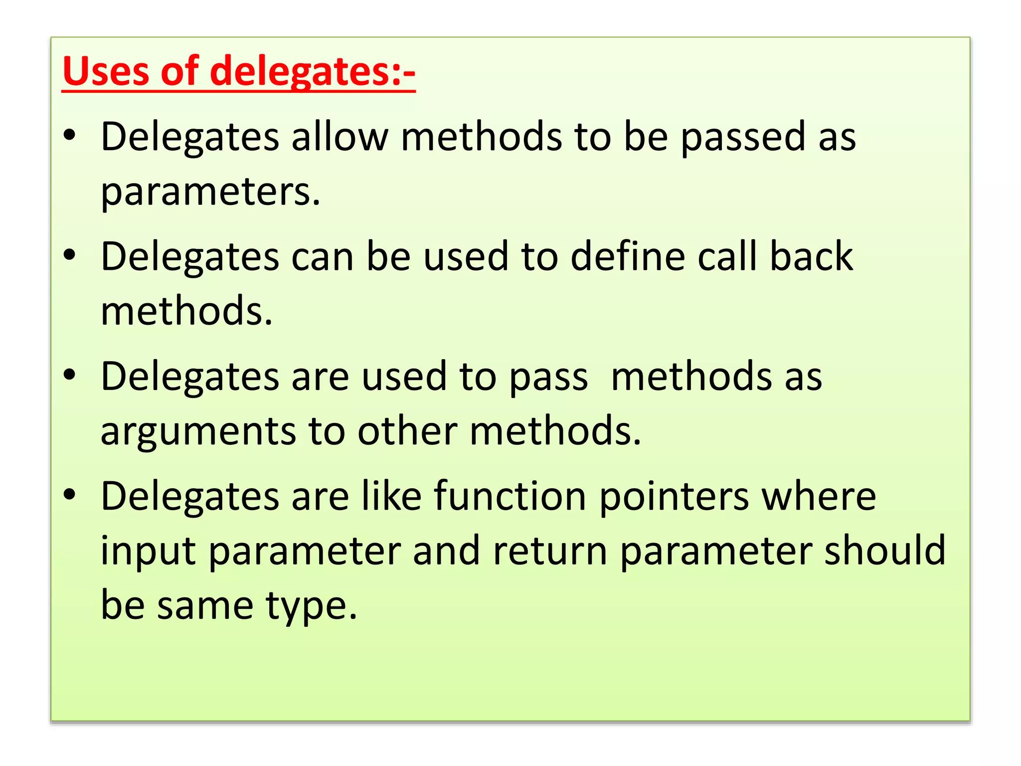 Uses of delegates:-
• Delegates allow methods to be passed as
parameters.
• Delegates can be used to define call back
methods.
• Delegates are used to pass methods as
arguments to other methods.
• Delegates are like function pointers where
input parameter and return parameter should
be same type.
 
