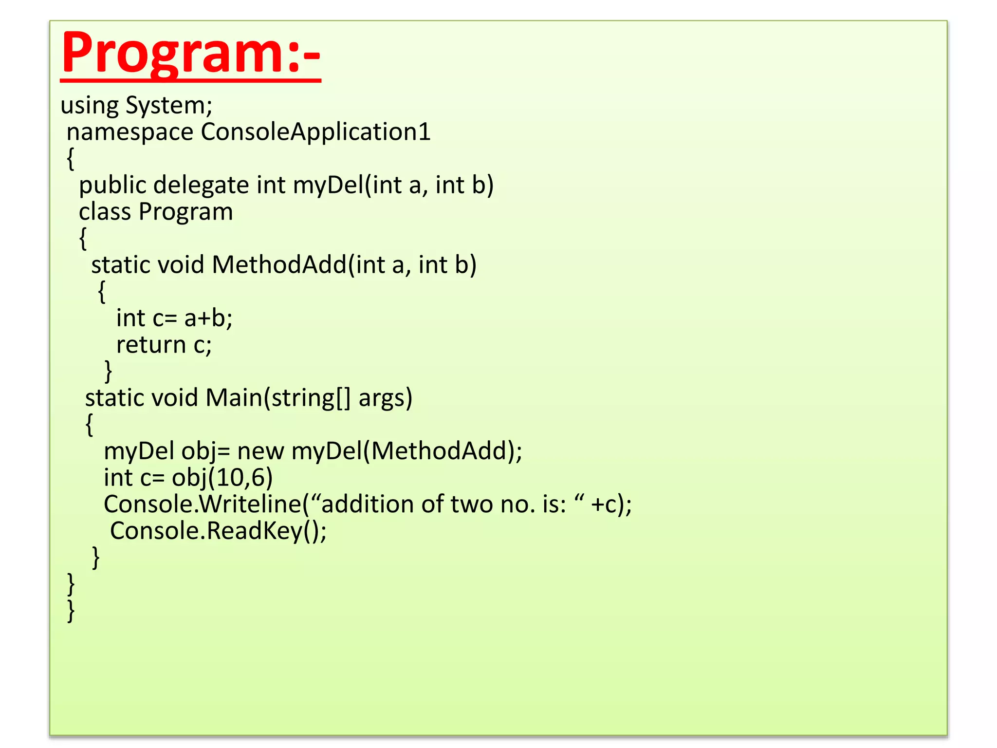 Program:-
using System;
namespace ConsoleApplication1
{
public delegate int myDel(int a, int b)
class Program
{
static void MethodAdd(int a, int b)
{
int c= a+b;
return c;
}
static void Main(string[] args)
{
myDel obj= new myDel(MethodAdd);
int c= obj(10,6)
Console.Writeline(“addition of two no. is: “ +c);
Console.ReadKey();
}
}
}
 