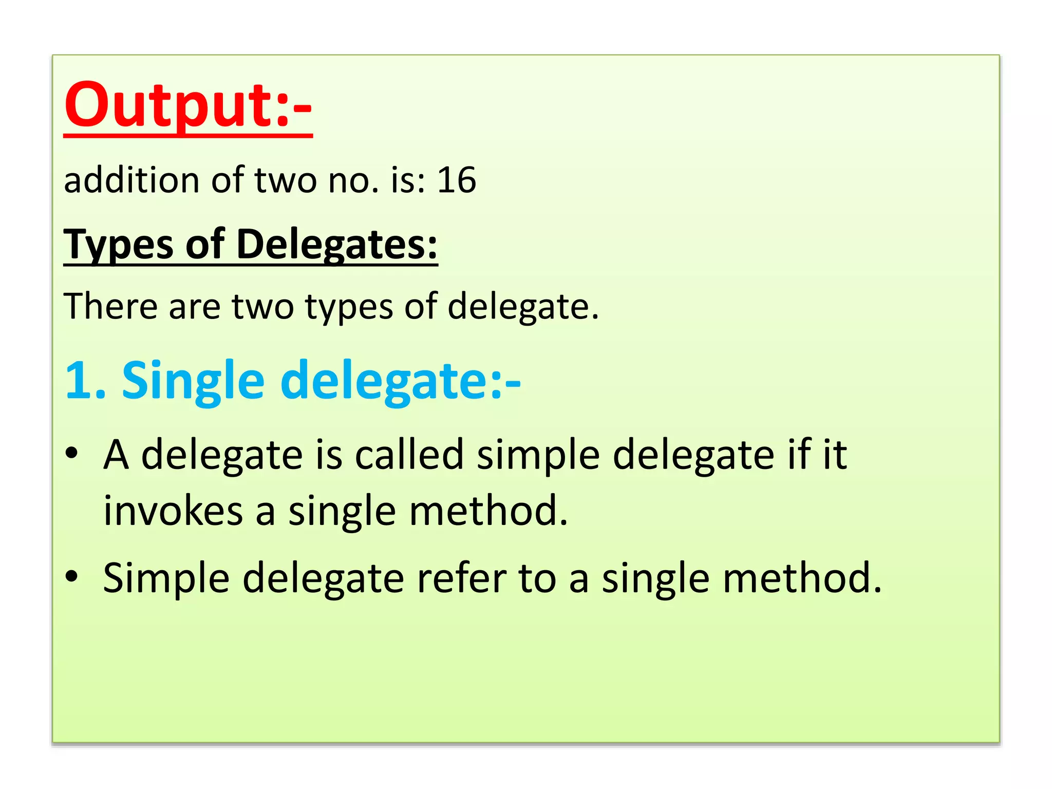 Output:-
addition of two no. is: 16
Types of Delegates:
There are two types of delegate.
1. Single delegate:-
• A delegate is called simple delegate if it
invokes a single method.
• Simple delegate refer to a single method.
 