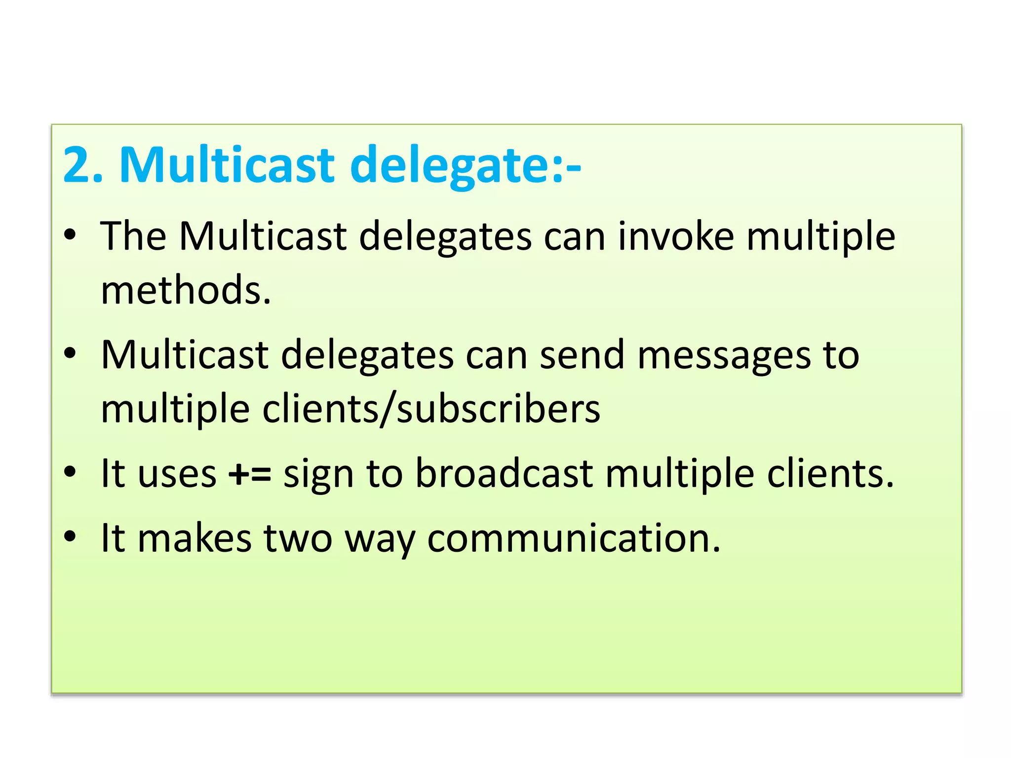 2. Multicast delegate:-
• The Multicast delegates can invoke multiple
methods.
• Multicast delegates can send messages to
multiple clients/subscribers
• It uses += sign to broadcast multiple clients.
• It makes two way communication.
 